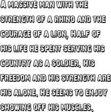 A massive man with the strength of a rhino and the courage of a lion. Half of his life he spent serving his country as a soldier. His freedom and his strength are his alone. He seems to enjoy showing off his muscles.